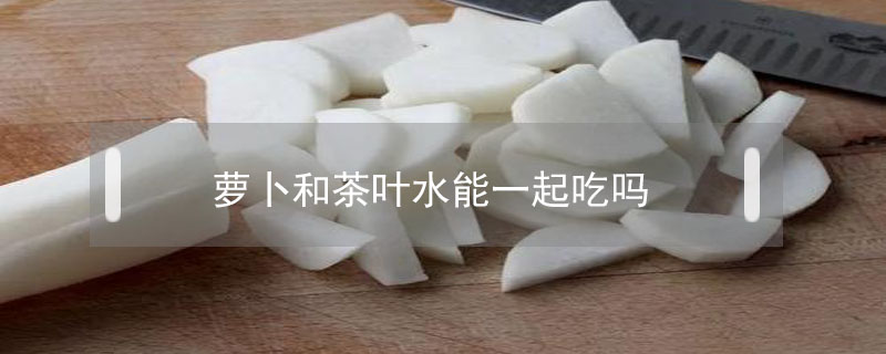 蘿卜和茶葉水能一起吃嗎