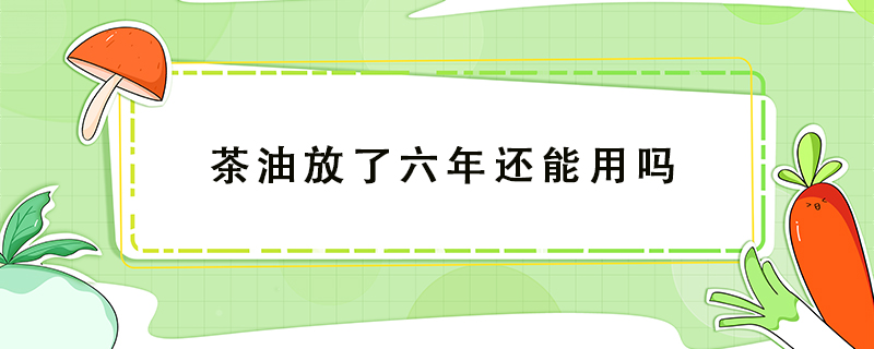 茶油放了六年還能用嗎